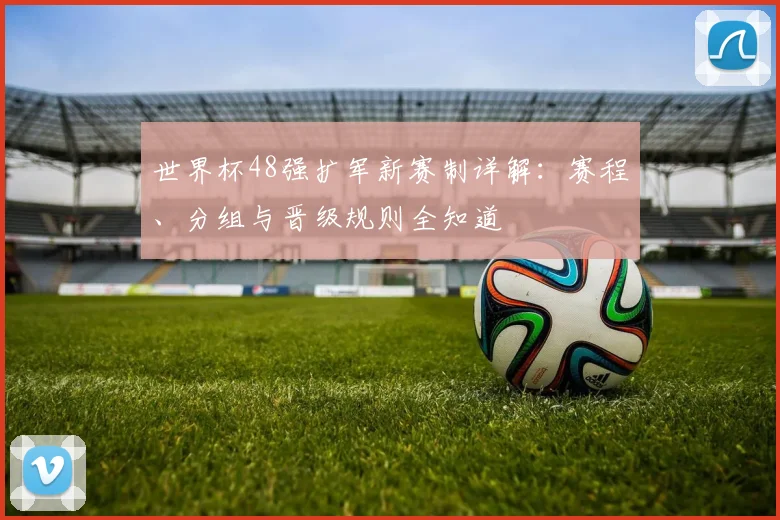 世界杯48强扩军新赛制详解:赛程、分组与晋级规则全知道